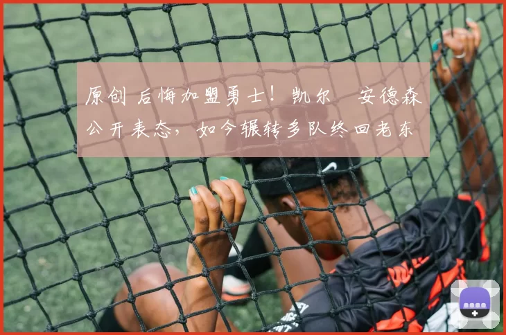 原创 后悔加盟勇士！凯尔・安德森公开表态，如今辗转多队终回老东家