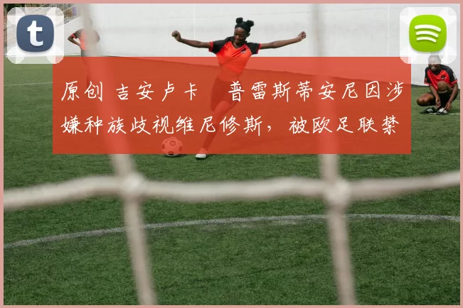 原创 吉安卢卡・普雷斯蒂安尼因涉嫌种族歧视维尼修斯，被欧足联禁赛