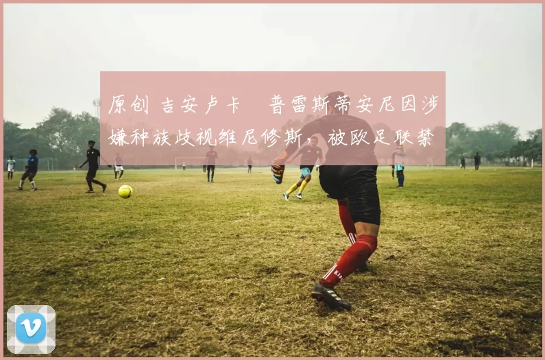 原创 吉安卢卡・普雷斯蒂安尼因涉嫌种族歧视维尼修斯，被欧足联禁赛