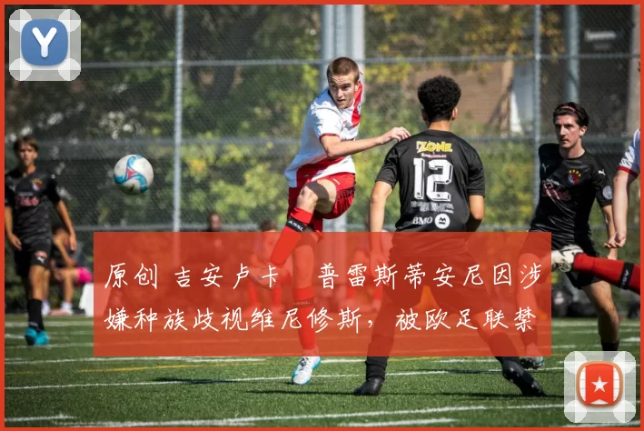 原创 吉安卢卡・普雷斯蒂安尼因涉嫌种族歧视维尼修斯，被欧足联禁赛