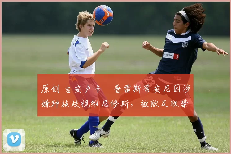 原创 吉安卢卡・普雷斯蒂安尼因涉嫌种族歧视维尼修斯，被欧足联禁赛