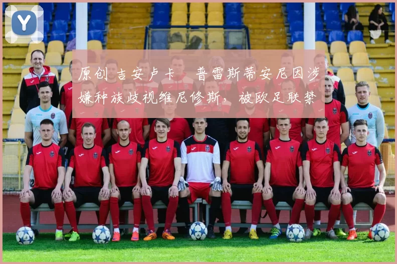 原创 吉安卢卡・普雷斯蒂安尼因涉嫌种族歧视维尼修斯，被欧足联禁赛