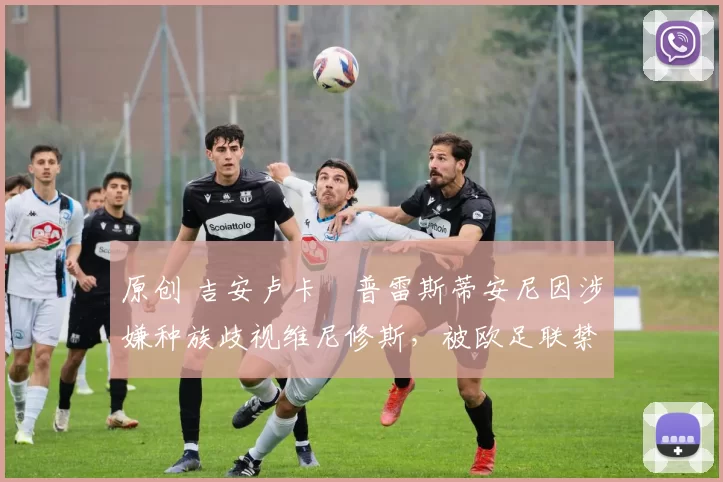 原创 吉安卢卡・普雷斯蒂安尼因涉嫌种族歧视维尼修斯，被欧足联禁赛