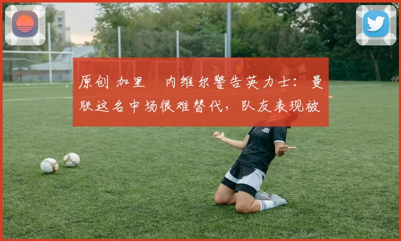 原创 加里・内维尔警告英力士：曼联这名中场很难替代，队友表现被赞 “离谱”