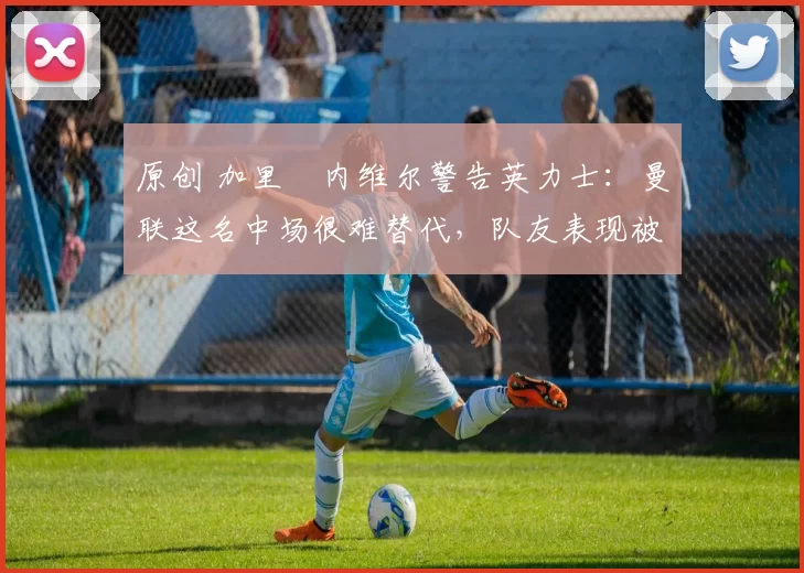 原创 加里・内维尔警告英力士:曼联这名中场很难替代,队友表现被赞 “离谱”