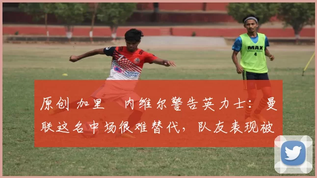 原创 加里・内维尔警告英力士:曼联这名中场很难替代,队友表现被赞 “离谱”