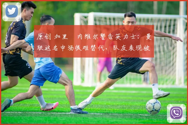 原创 加里・内维尔警告英力士：曼联这名中场很难替代，队友表现被赞 “离谱”