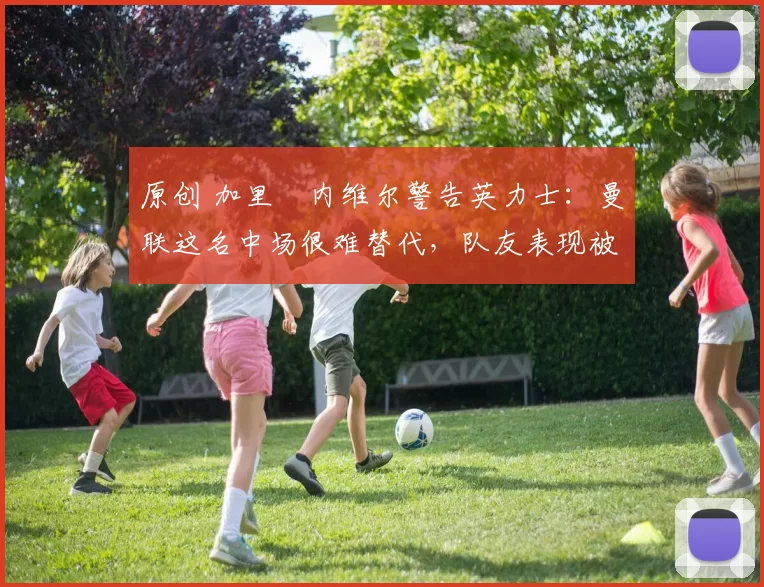 原创 加里・内维尔警告英力士：曼联这名中场很难替代，队友表现被赞 “离谱”