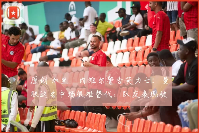 原创 加里・内维尔警告英力士：曼联这名中场很难替代，队友表现被赞 “离谱”