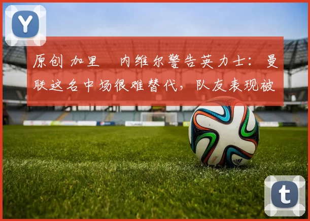 原创 加里・内维尔警告英力士：曼联这名中场很难替代，队友表现被赞 “离谱”