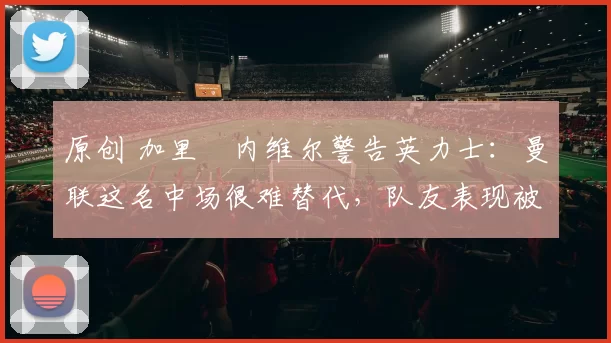 原创 加里・内维尔警告英力士：曼联这名中场很难替代，队友表现被赞 “离谱”