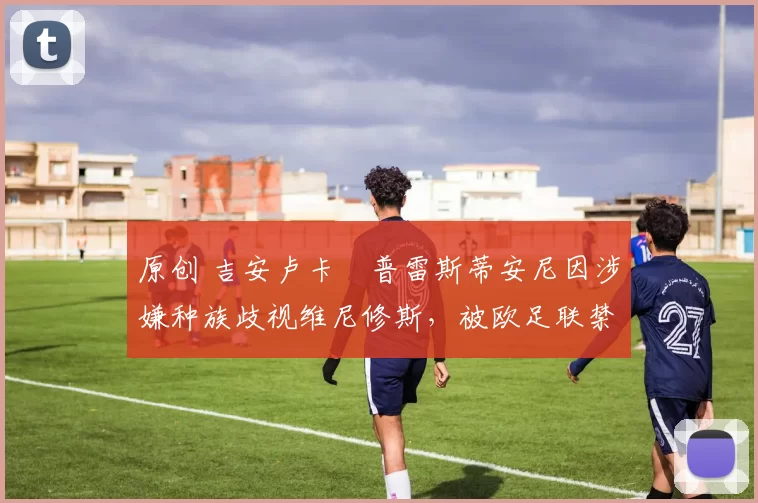 原创 吉安卢卡・普雷斯蒂安尼因涉嫌种族歧视维尼修斯,被欧足联禁赛