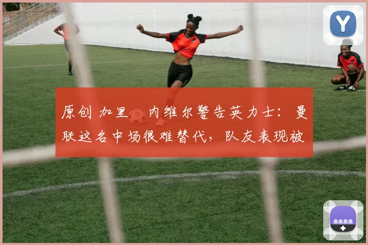 原创 加里・内维尔警告英力士：曼联这名中场很难替代，队友表现被赞 “离谱”