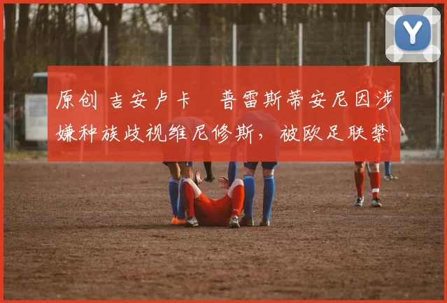 原创 吉安卢卡・普雷斯蒂安尼因涉嫌种族歧视维尼修斯，被欧足联禁赛