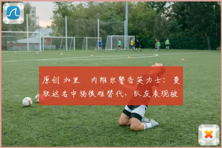 原创 加里・内维尔警告英力士：曼联这名中场很难替代，队友表现被赞 “离谱”