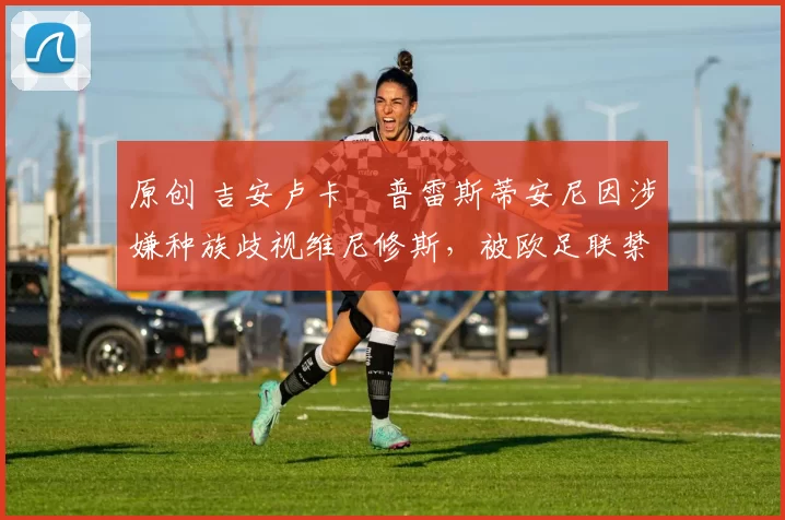 原创 吉安卢卡・普雷斯蒂安尼因涉嫌种族歧视维尼修斯，被欧足联禁赛