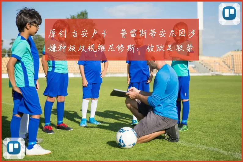 原创 吉安卢卡・普雷斯蒂安尼因涉嫌种族歧视维尼修斯，被欧足联禁赛