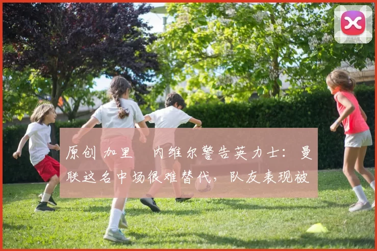 原创 加里・内维尔警告英力士:曼联这名中场很难替代,队友表现被赞 “离谱”