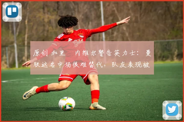 原创 加里・内维尔警告英力士:曼联这名中场很难替代,队友表现被赞 “离谱”