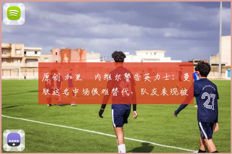 原创 加里・内维尔警告英力士：曼联这名中场很难替代，队友表现被赞 “离谱”