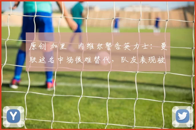 原创 加里・内维尔警告英力士：曼联这名中场很难替代，队友表现被赞 “离谱”