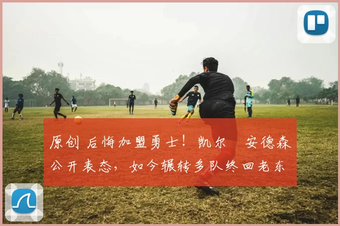 原创 后悔加盟勇士！凯尔・安德森公开表态，如今辗转多队终回老东家