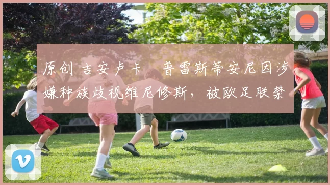 原创 吉安卢卡・普雷斯蒂安尼因涉嫌种族歧视维尼修斯，被欧足联禁赛