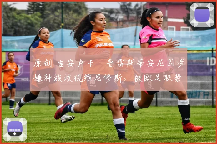 原创 吉安卢卡・普雷斯蒂安尼因涉嫌种族歧视维尼修斯,被欧足联禁赛