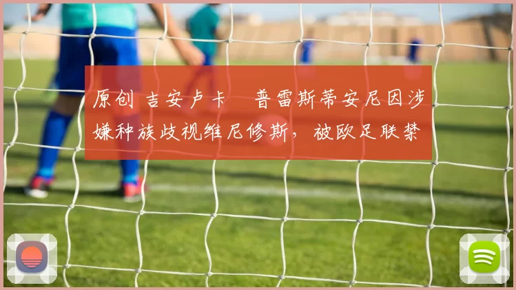 原创 吉安卢卡・普雷斯蒂安尼因涉嫌种族歧视维尼修斯,被欧足联禁赛