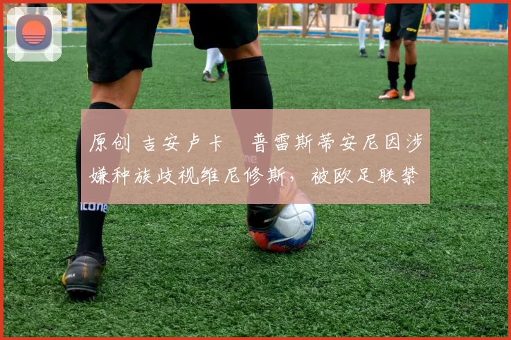 原创 吉安卢卡・普雷斯蒂安尼因涉嫌种族歧视维尼修斯，被欧足联禁赛