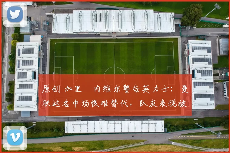 原创 加里・内维尔警告英力士：曼联这名中场很难替代，队友表现被赞 “离谱”