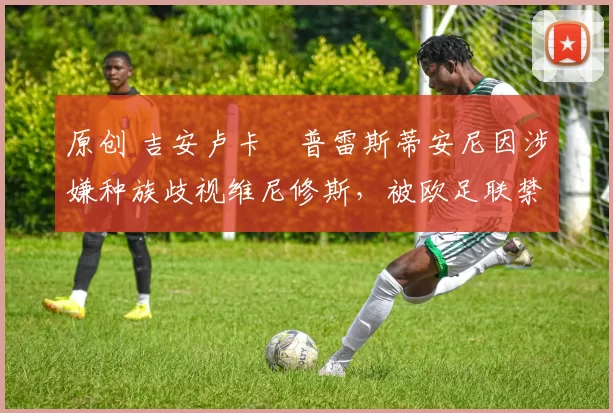 原创 吉安卢卡・普雷斯蒂安尼因涉嫌种族歧视维尼修斯，被欧足联禁赛