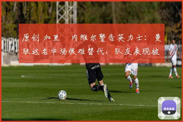 原创 加里・内维尔警告英力士：曼联这名中场很难替代，队友表现被赞 “离谱”