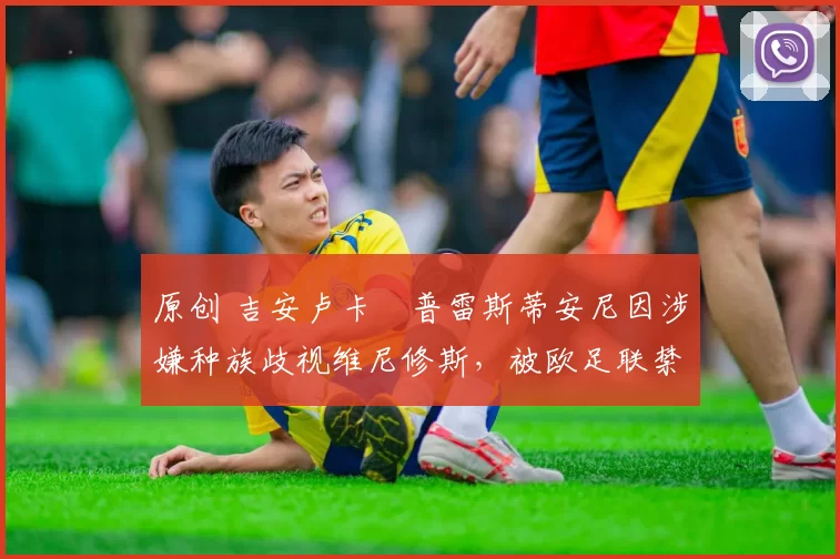 原创 吉安卢卡・普雷斯蒂安尼因涉嫌种族歧视维尼修斯，被欧足联禁赛