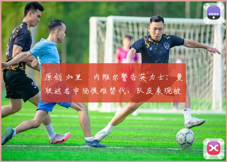 原创 加里・内维尔警告英力士：曼联这名中场很难替代，队友表现被赞 “离谱”