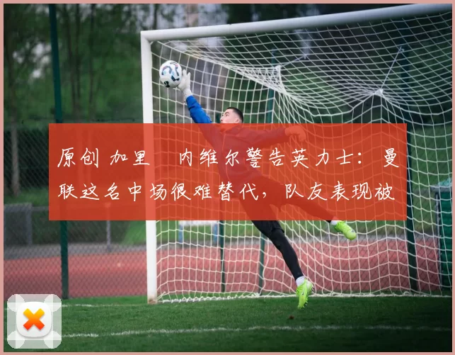 原创 加里・内维尔警告英力士：曼联这名中场很难替代，队友表现被赞 “离谱”