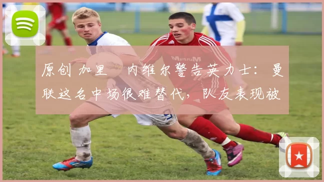 原创 加里・内维尔警告英力士：曼联这名中场很难替代，队友表现被赞 “离谱”