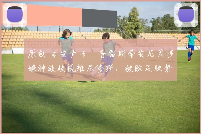 原创 吉安卢卡・普雷斯蒂安尼因涉嫌种族歧视维尼修斯，被欧足联禁赛