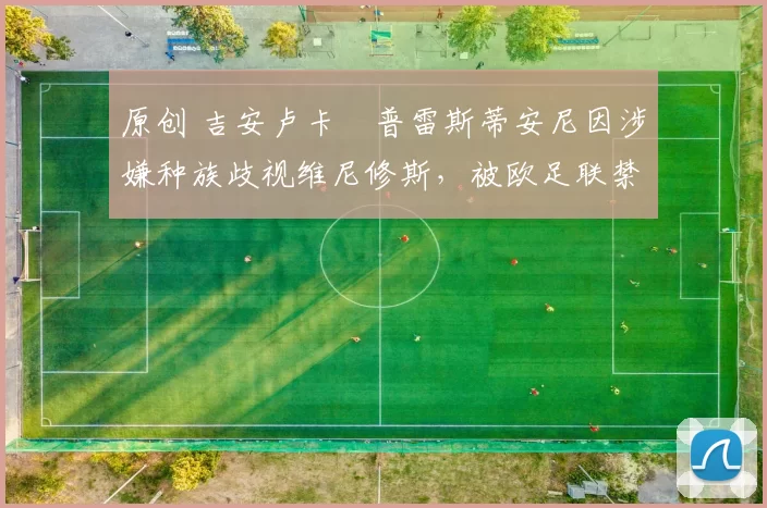 原创 吉安卢卡・普雷斯蒂安尼因涉嫌种族歧视维尼修斯,被欧足联禁赛