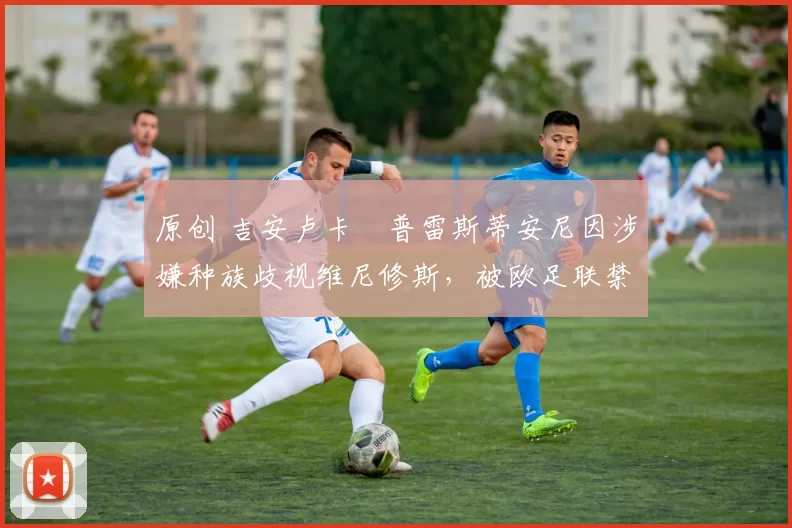 原创 吉安卢卡・普雷斯蒂安尼因涉嫌种族歧视维尼修斯，被欧足联禁赛