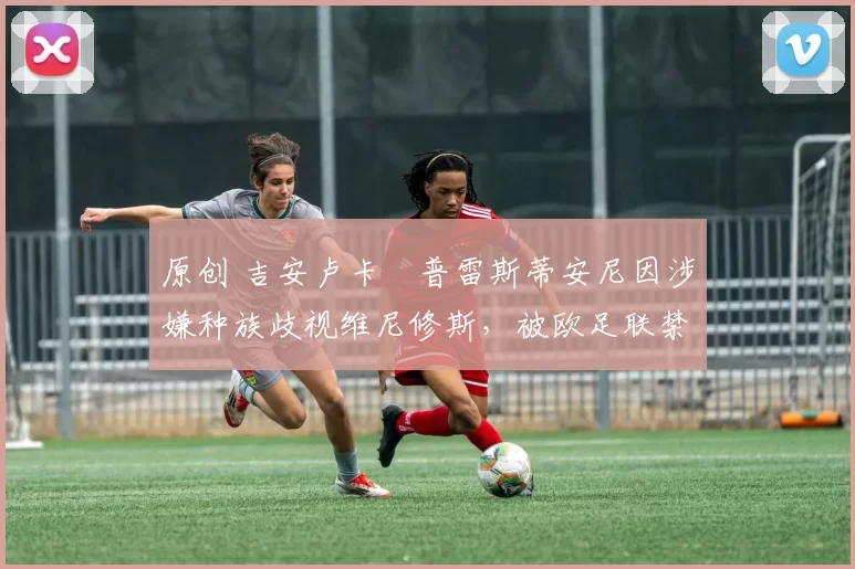 原创 吉安卢卡・普雷斯蒂安尼因涉嫌种族歧视维尼修斯,被欧足联禁赛