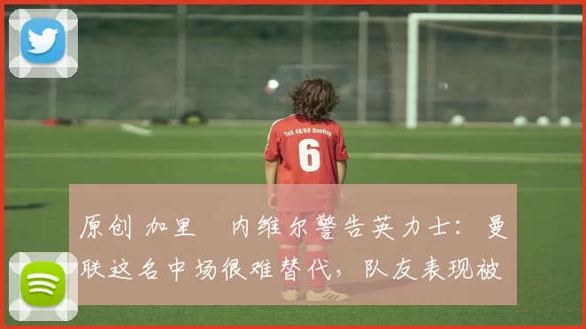 原创 加里・内维尔警告英力士：曼联这名中场很难替代，队友表现被赞 “离谱”