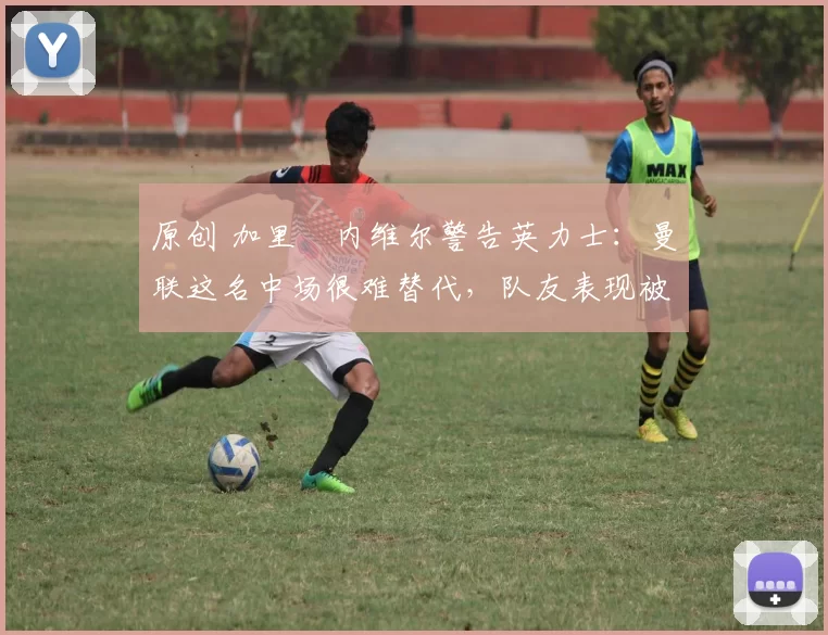 原创 加里・内维尔警告英力士：曼联这名中场很难替代，队友表现被赞 “离谱”