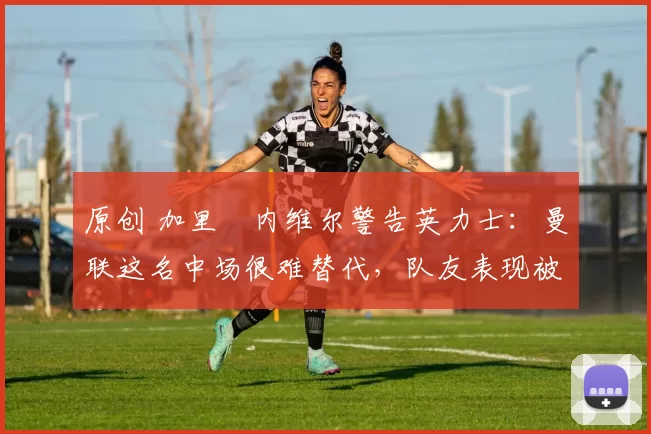 原创 加里・内维尔警告英力士:曼联这名中场很难替代,队友表现被赞 “离谱”