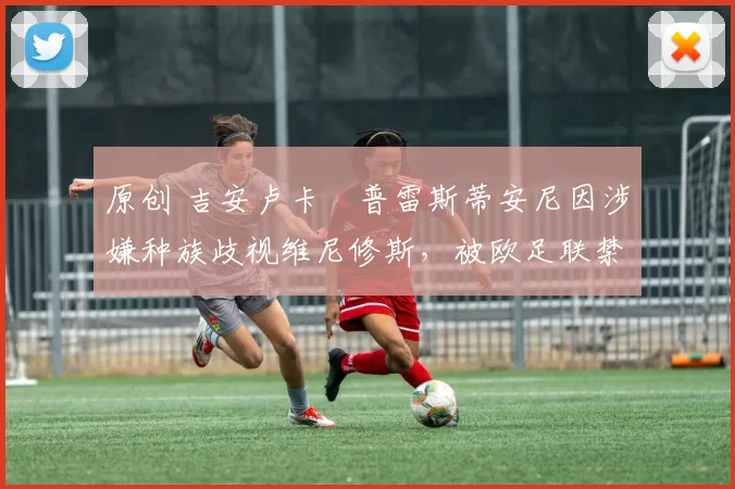 原创 吉安卢卡・普雷斯蒂安尼因涉嫌种族歧视维尼修斯,被欧足联禁赛