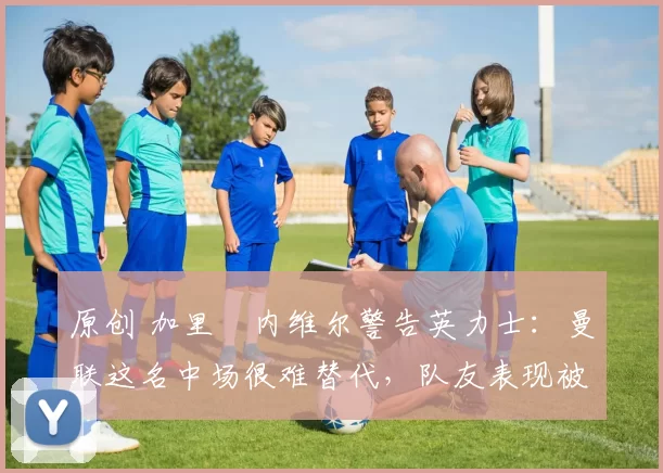 原创 加里・内维尔警告英力士：曼联这名中场很难替代，队友表现被赞 “离谱”