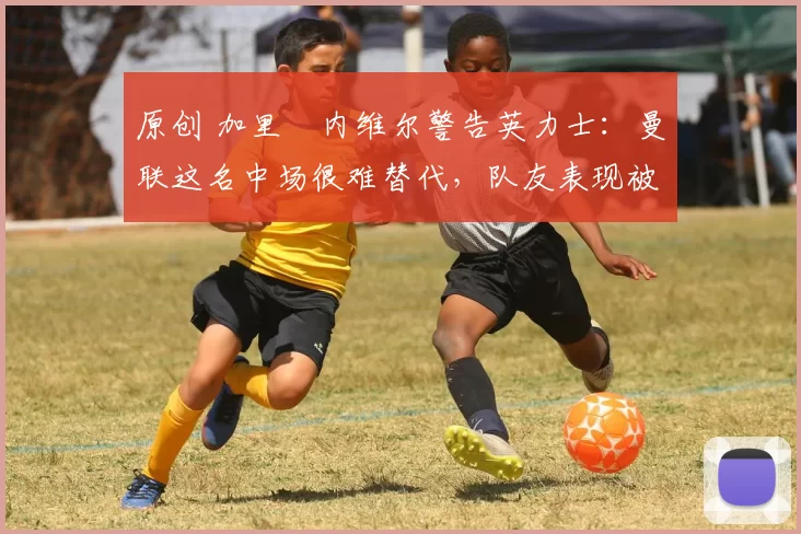 原创 加里・内维尔警告英力士：曼联这名中场很难替代，队友表现被赞 “离谱”