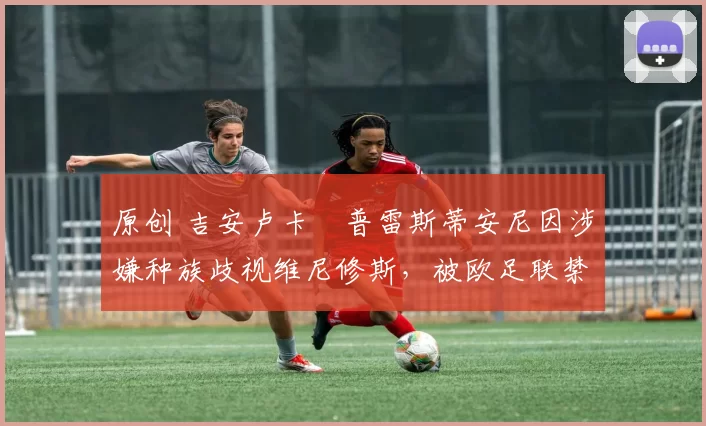 原创 吉安卢卡・普雷斯蒂安尼因涉嫌种族歧视维尼修斯,被欧足联禁赛