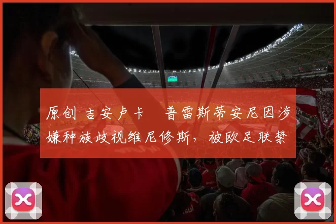 原创 吉安卢卡・普雷斯蒂安尼因涉嫌种族歧视维尼修斯，被欧足联禁赛