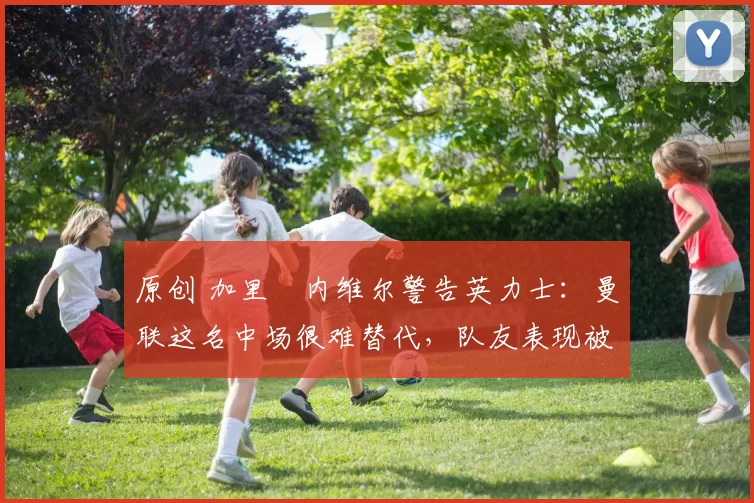 原创 加里・内维尔警告英力士：曼联这名中场很难替代，队友表现被赞 “离谱”